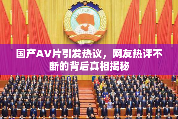 国产AV片引发热议，网友热评不断的背后真相揭秘
