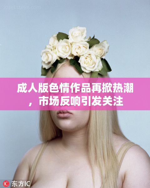 成人版色情作品再掀热潮，市场反响引发关注