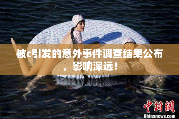 被c引发的意外事件调查结果公布，影响深远！