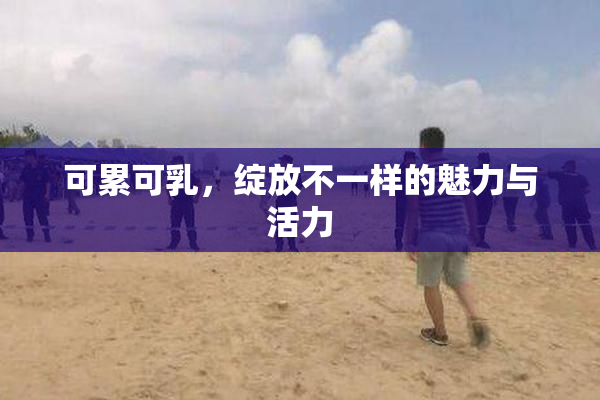 可累可乳，绽放不一样的魅力与活力