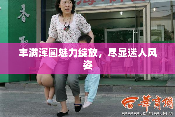 丰满浑圆魅力绽放，尽显迷人风姿