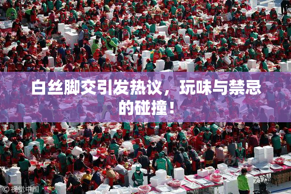 白丝脚交引发热议，玩味与禁忌的碰撞！