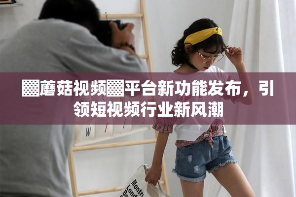 ▓蘑菇视频▓平台新功能发布，引领短视频行业新风潮