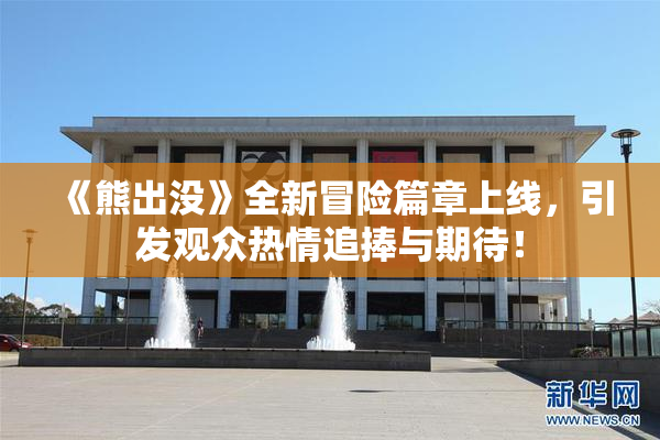 《熊出没》全新冒险篇章上线，引发观众热情追捧与期待！