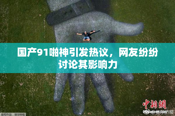 国产91啪神引发热议，网友纷纷讨论其影响力
