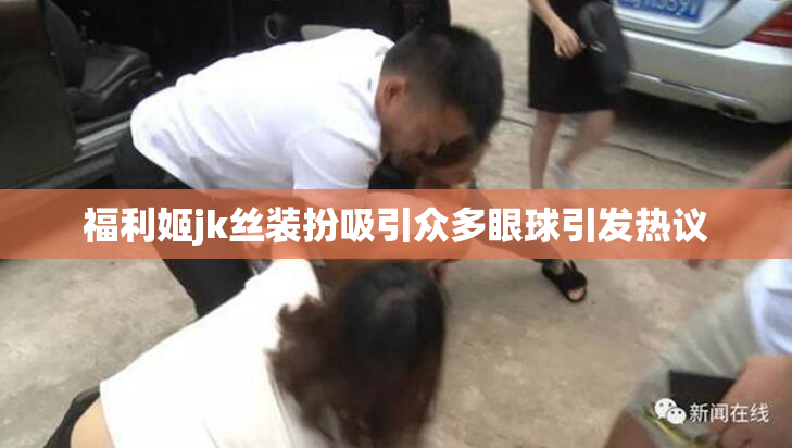 福利姬jk丝装扮吸引众多眼球引发热议