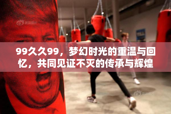 99久久99，梦幻时光的重温与回忆，共同见证不灭的传承与辉煌。
