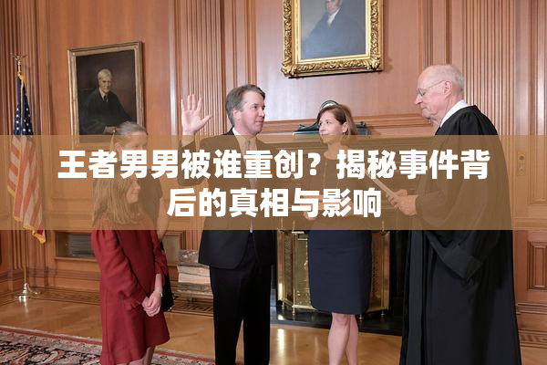 王者男男被谁重创？揭秘事件背后的真相与影响