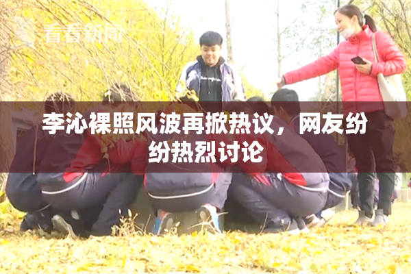 李沁裸照风波再掀热议，网友纷纷热烈讨论