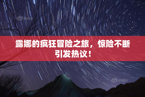 露娜的疯狂冒险之旅，惊险不断引发热议！