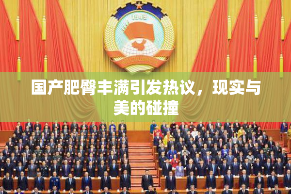 国产肥臀丰满引发热议，现实与美的碰撞
