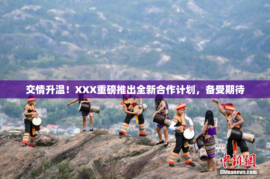 交情升温！XXX重磅推出全新合作计划，备受期待