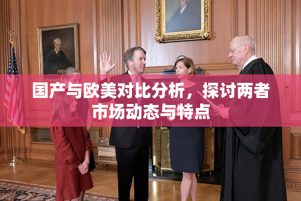 国产与欧美对比分析，探讨两者市场动态与特点