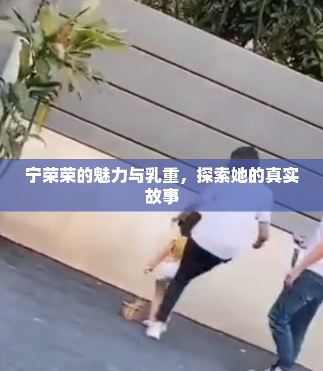 宁荣荣的魅力与乳重，探索她的真实故事