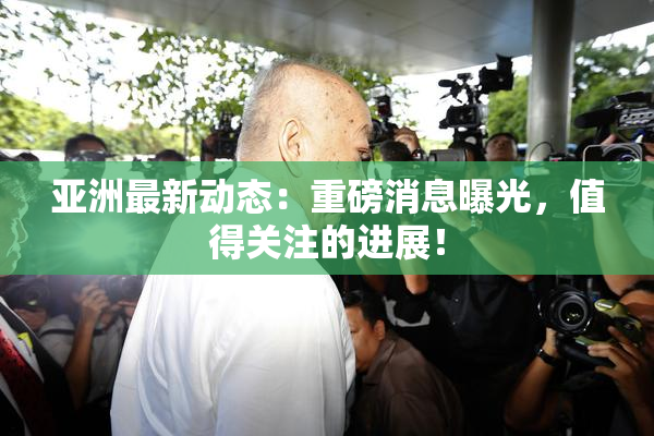 亚洲最新动态：重磅消息曝光，值得关注的进展！