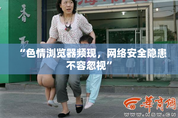 “色情浏览器频现，网络安全隐患不容忽视”