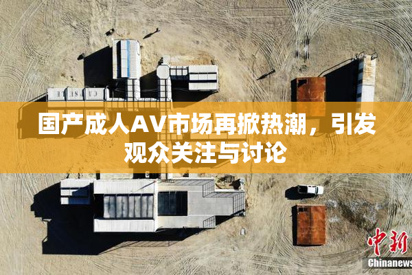 国产成人AV市场再掀热潮，引发观众关注与讨论