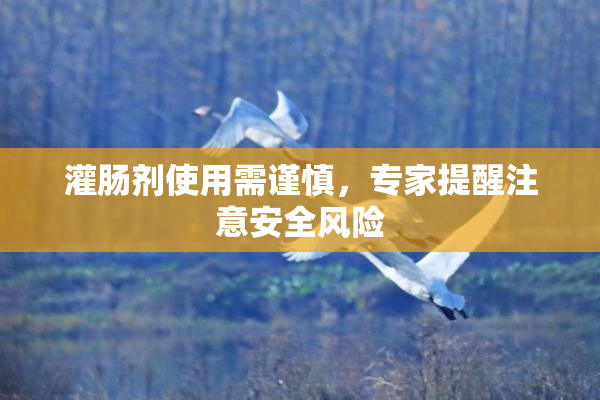 灌肠剂使用需谨慎，专家提醒注意安全风险