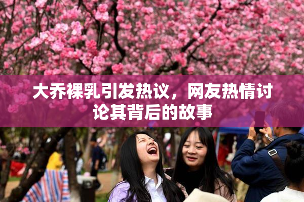 大乔裸乳引发热议，网友热情讨论其背后的故事