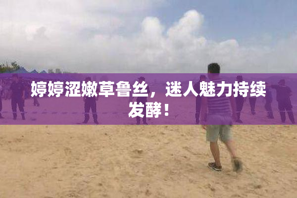 婷婷涩嫩草鲁丝，迷人魅力持续发酵！
