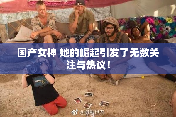 国产女神 她的崛起引发了无数关注与热议！