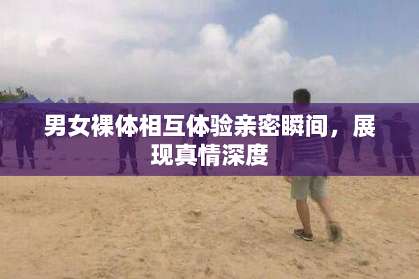 男女裸体相互体验亲密瞬间，展现真情深度