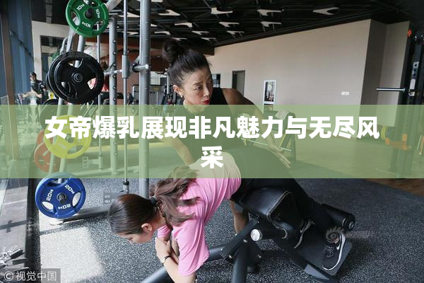 女帝爆乳展现非凡魅力与无尽风采