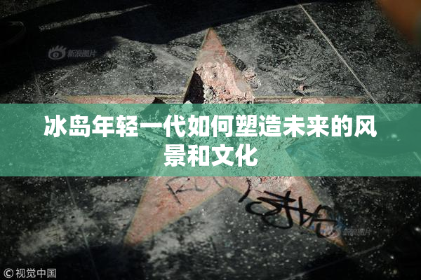 冰岛年轻一代如何塑造未来的风景和文化