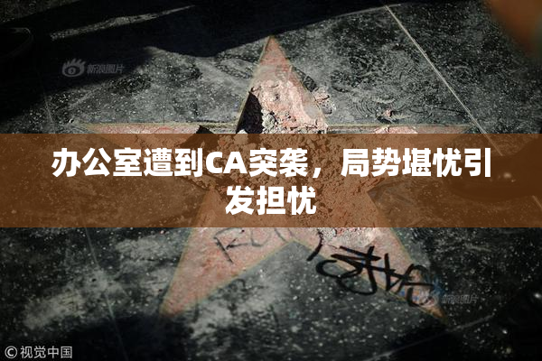 办公室遭到CA突袭，局势堪忧引发担忧