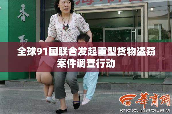 全球91国联合发起重型货物盗窃案件调查行动