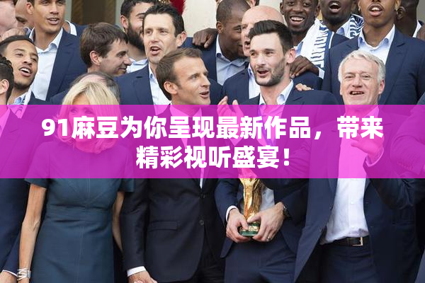91麻豆为你呈现最新作品，带来精彩视听盛宴！