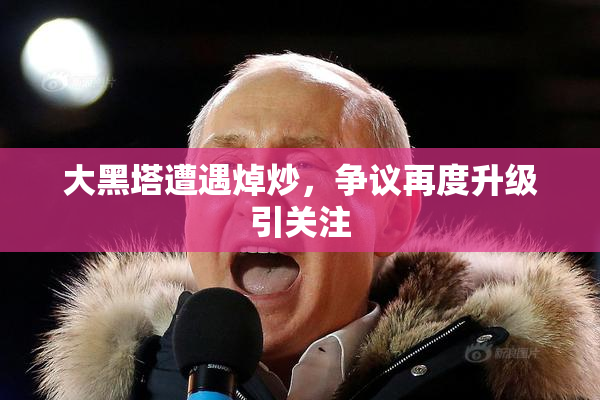 大黑塔遭遇焯炒，争议再度升级引关注