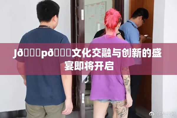 J🈚p🈚文化交融与创新的盛宴即将开启