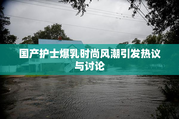 国产护士爆乳时尚风潮引发热议与讨论