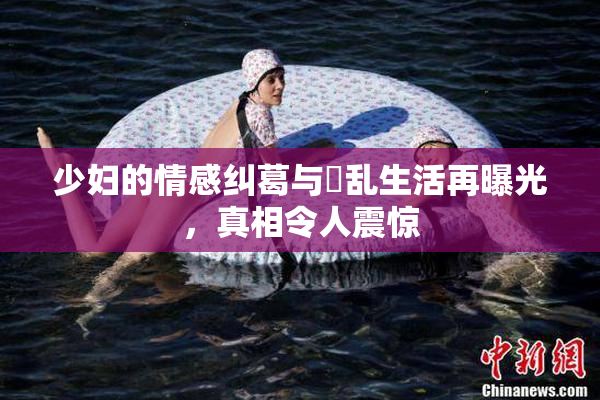 少妇的情感纠葛与婬乱生活再曝光，真相令人震惊