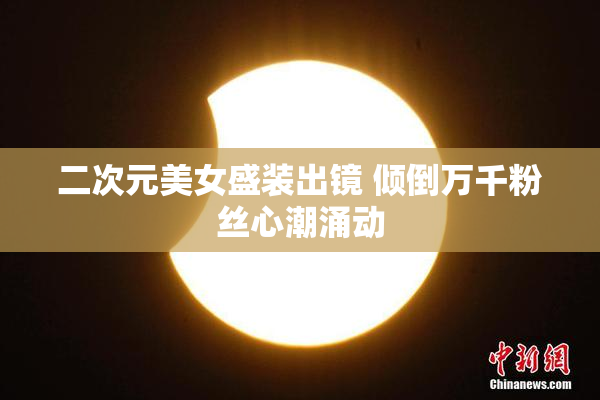 二次元美女盛装出镜 倾倒万千粉丝心潮涌动