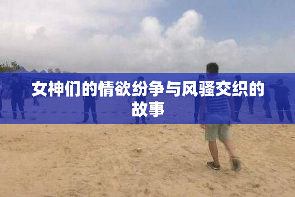 女神们的情欲纷争与风骚交织的故事