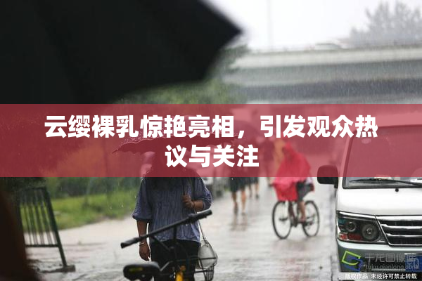 云缨裸乳惊艳亮相，引发观众热议与关注