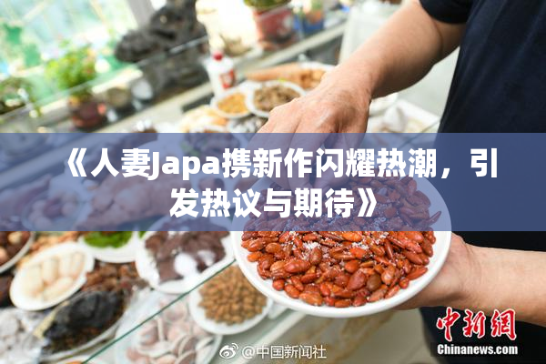 《人妻Japa携新作闪耀热潮，引发热议与期待》
