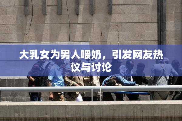大乳女为男人喂奶，引发网友热议与讨论