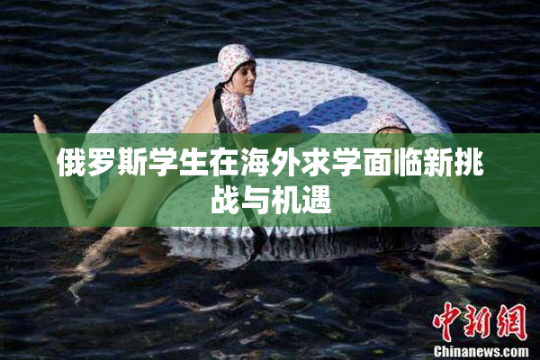 俄罗斯学生在海外求学面临新挑战与机遇