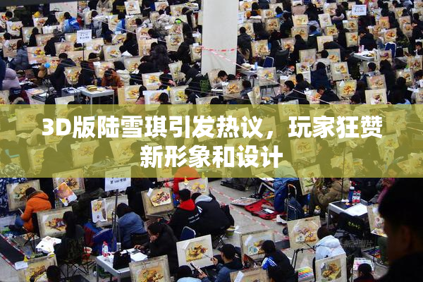 3D版陆雪琪引发热议，玩家狂赞新形象和设计