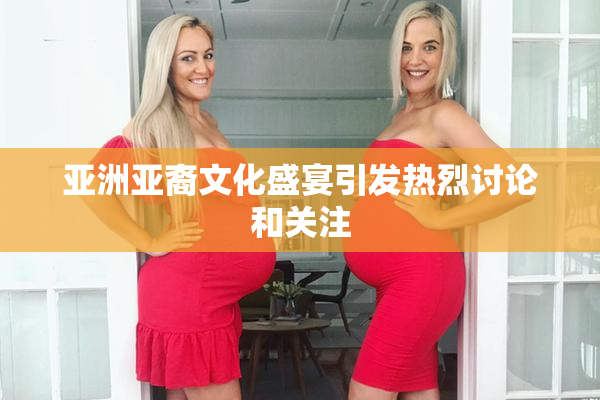 亚洲亚裔文化盛宴引发热烈讨论和关注