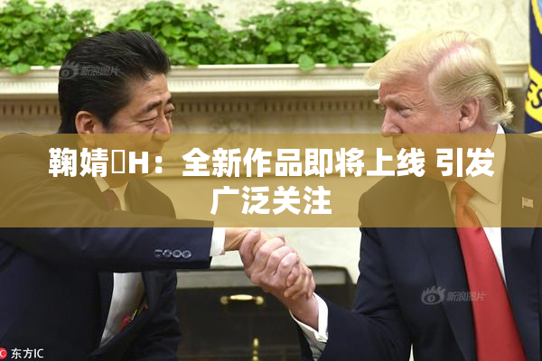 鞠婧祎H：全新作品即将上线 引发广泛关注