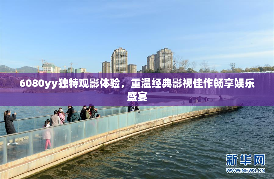 6080yy独特观影体验，重温经典影视佳作畅享娱乐盛宴
