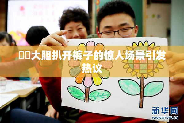 妺妺大胆扒开裤子的惊人场景引发热议
