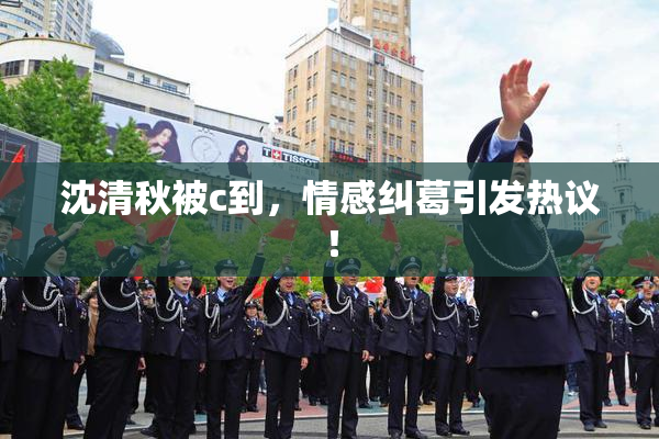 沈清秋被c到，情感纠葛引发热议！