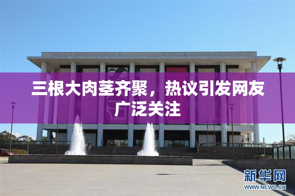 三根大肉茎齐聚，热议引发网友广泛关注