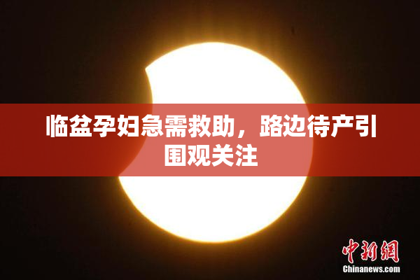 临盆孕妇急需救助，路边待产引围观关注