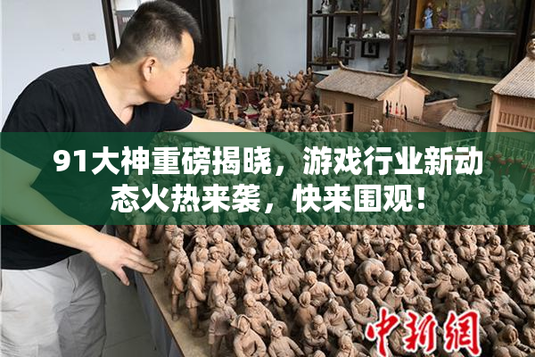 91大神重磅揭晓，游戏行业新动态火热来袭，快来围观！